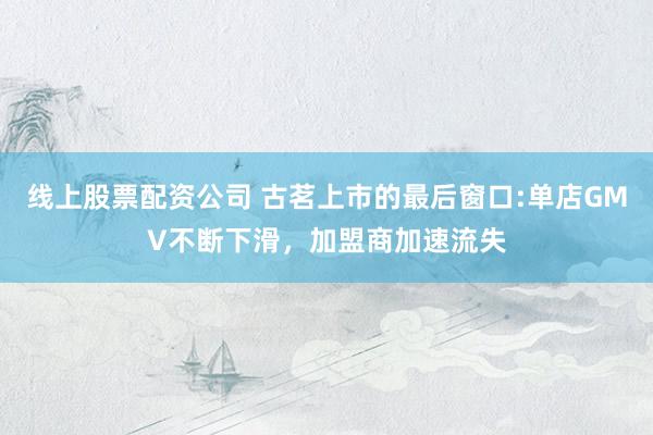 线上股票配资公司 古茗上市的最后窗口:单店GMV不断下滑,加盟商加速流失