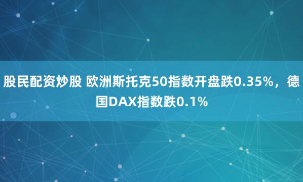股民配资炒股 欧洲斯托克50指数开盘跌0.35%，德国DAX指数跌0.1%