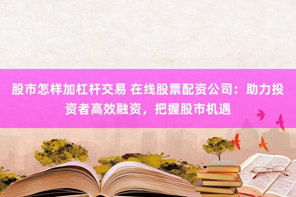 股市怎样加杠杆交易 在线股票配资公司：助力投资者高效融资，把握股市机遇