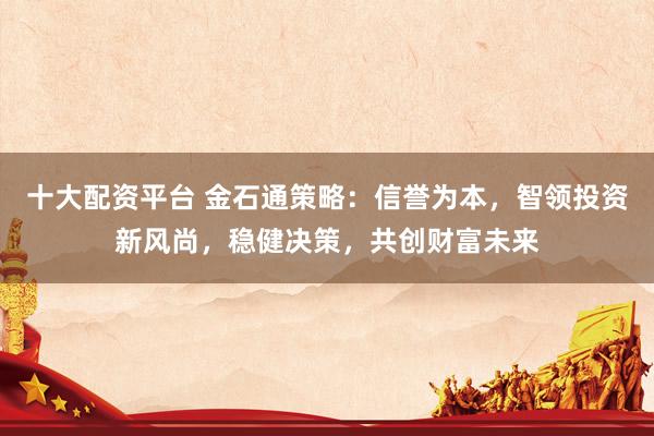 十大配资平台 金石通策略：信誉为本，智领投资新风尚，稳健决策，共创财富未来