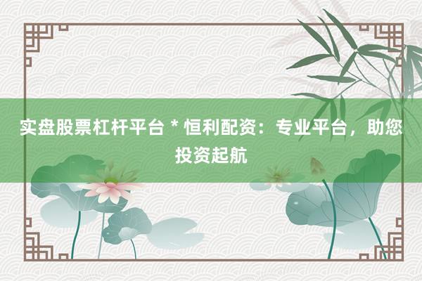 实盘股票杠杆平台 * 恒利配资：专业平台，助您投资起航