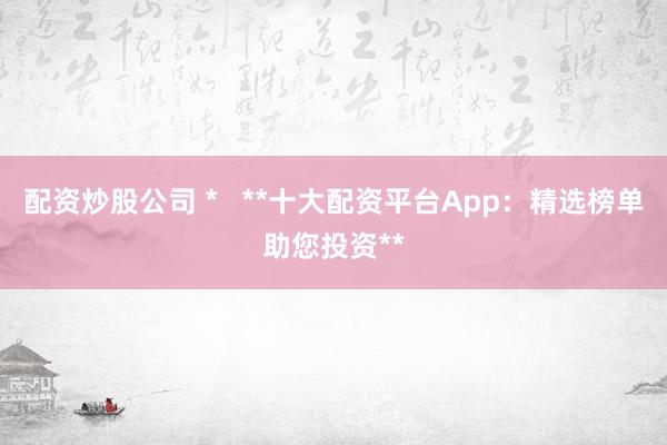 配资炒股公司 * **十大配资平台App:精选榜单助您投资**