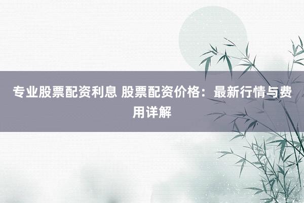 专业股票配资利息 股票配资价格：最新行情与费用详解
