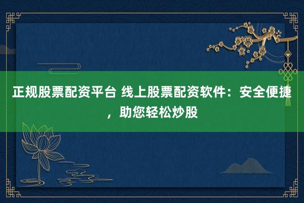 正规股票配资平台 线上股票配资软件：安全便捷，助您轻松炒股