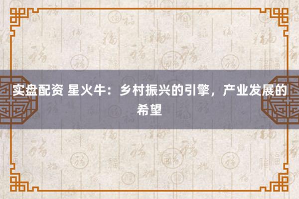 实盘配资 星火牛：乡村振兴的引擎，产业发展的希望