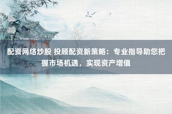 配资网络炒股 投顾配资新策略：专业指导助您把握市场机遇，实现资产增值