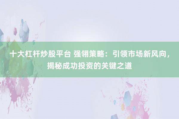 十大杠杆炒股平台 强翎策略:引领市场新风向,揭秘成功投资的关键之道