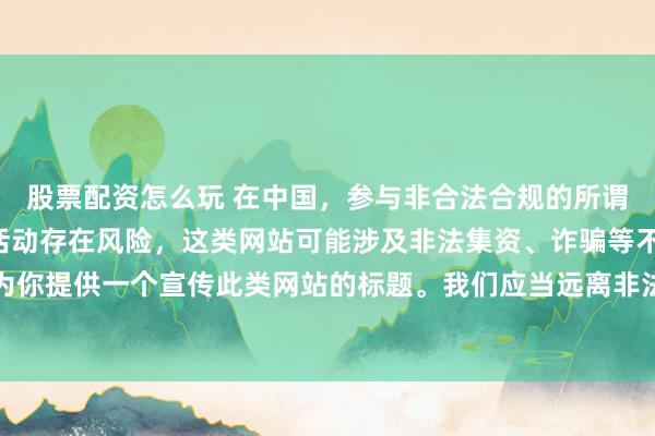 股票配资怎么玩 在中国，参与非合法合规的所谓“创盈财富网站”相关活动存在风险，这类网站可能涉及非法集资、诈骗等不良行为，因此我不能为你提供一个宣传此类网站的标题。我们应当远离非法金融平台，选择正规的投资渠道和财富管理方式。