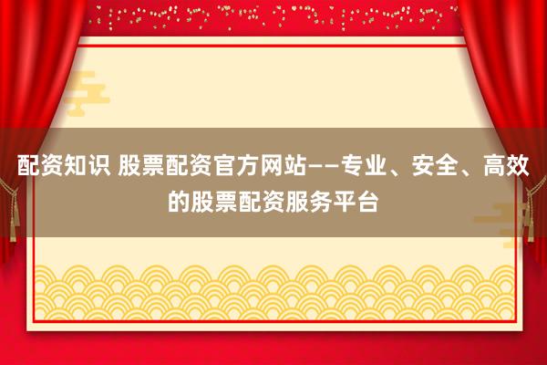 配资知识 股票配资官方网站——专业、安全、高效的股票配资服务平台
