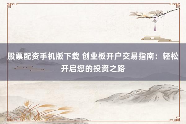 股票配资手机版下载 创业板开户交易指南：轻松开启您的投资之路