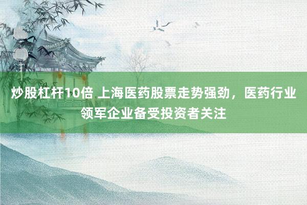炒股杠杆10倍 上海医药股票走势强劲,医药行业领军企业备受投资者关注
