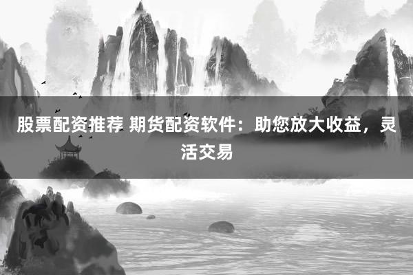 股票配资推荐 期货配资软件：助您放大收益，灵活交易