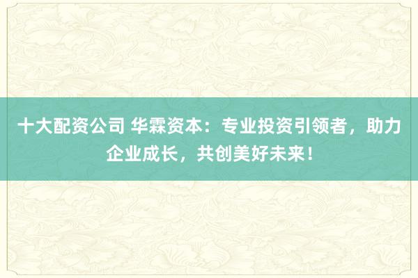 十大配资公司 华霖资本:专业投资引领者,助力企业成长,共创美好未来!