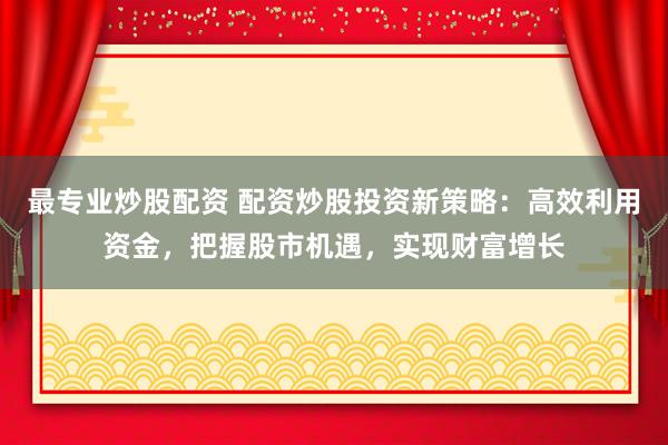 最专业炒股配资 配资炒股投资新策略:高效利用资金,把握股市机遇,实现财富增长