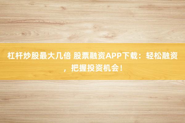 杠杆炒股最大几倍 股票融资APP下载：轻松融资，把握投资机会！