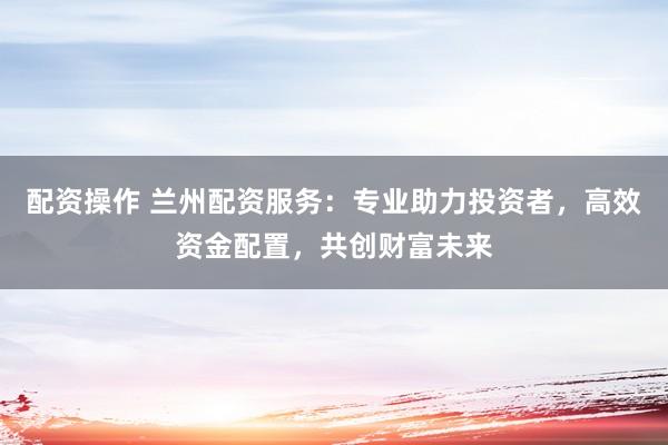 配资操作 兰州配资服务:专业助力投资者,高效资金配置,共创财富未来