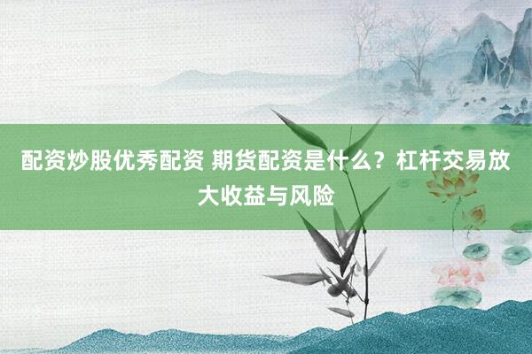 配资炒股优秀配资 期货配资是什么？杠杆交易放大收益与风险