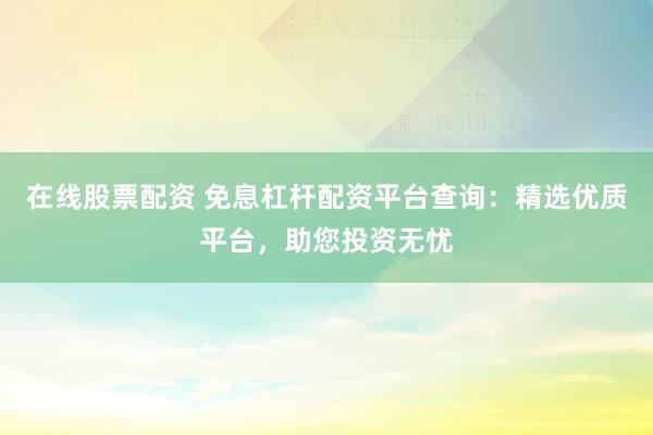 在线股票配资 免息杠杆配资平台查询：精选优质平台，助您投资无忧
