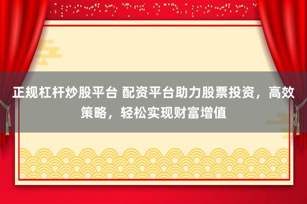 正规杠杆炒股平台 配资平台助力股票投资，高效策略，轻松实现财富增值