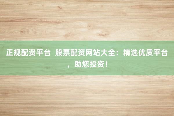 正规配资平台  股票配资网站大全：精选优质平台，助您投资！