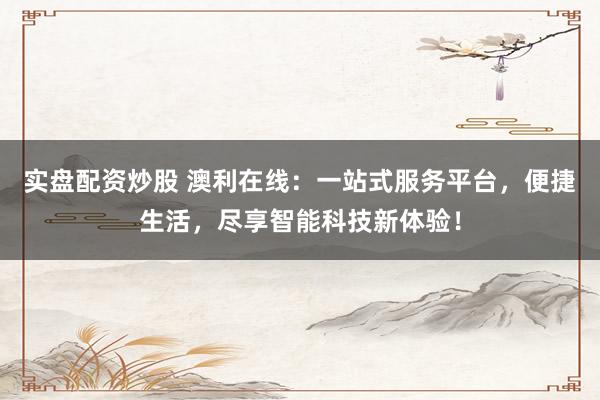 实盘配资炒股 澳利在线：一站式服务平台，便捷生活，尽享智能科技新体验！