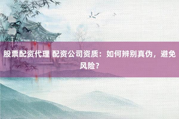 股票配资代理 配资公司资质:如何辨别真伪,避免风险?