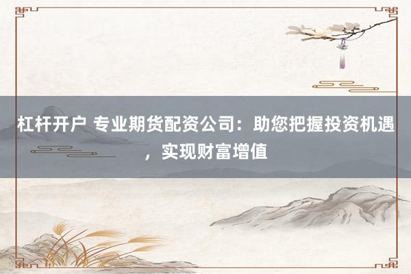 杠杆开户 专业期货配资公司:助您把握投资机遇,实现财富增值