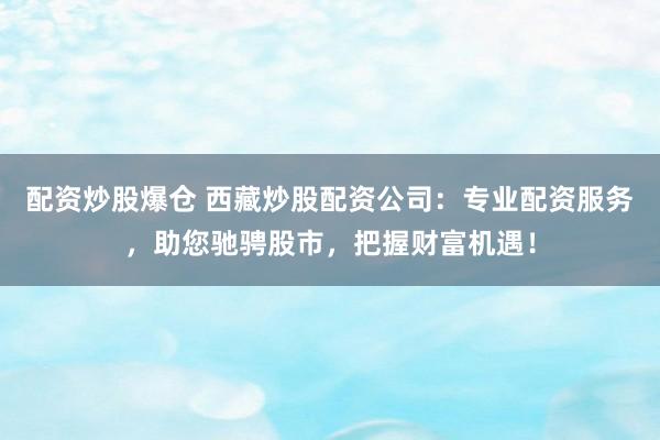 配资炒股爆仓 西藏炒股配资公司：专业配资服务，助您驰骋股市，把握财富机遇！