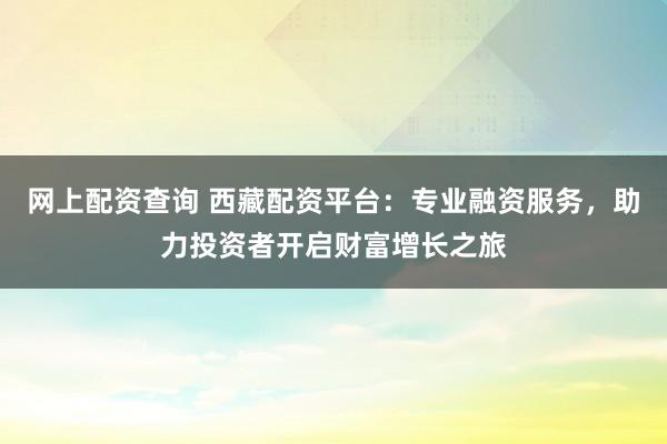 网上配资查询 西藏配资平台:专业融资服务,助力投资者开启财富增长之旅