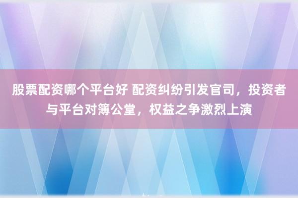 股票配资哪个平台好 配资纠纷引发官司，投资者与平台对簿公堂，权益之争激烈上演