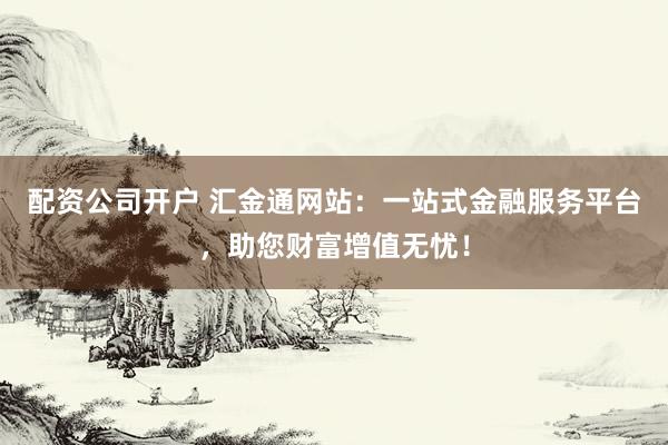 配资公司开户 汇金通网站:一站式金融服务平台,助您财富增值无忧!