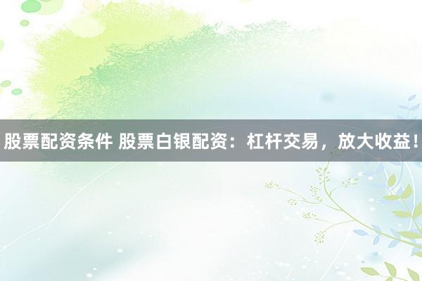 股票配资条件 股票白银配资：杠杆交易，放大收益！