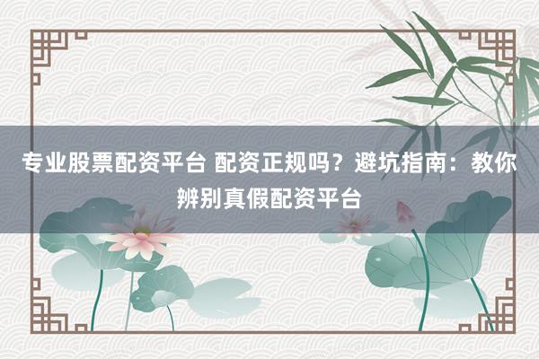 专业股票配资平台 配资正规吗?避坑指南:教你辨别真假配资平台