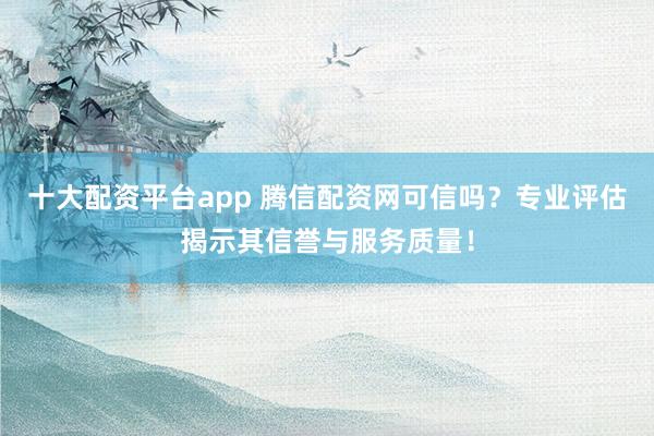 十大配资平台app 腾信配资网可信吗？专业评估揭示其信誉与服务质量！