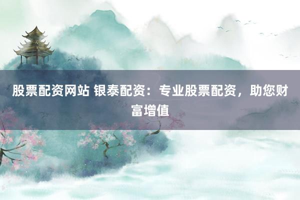 股票配资网站 银泰配资：专业股票配资，助您财富增值