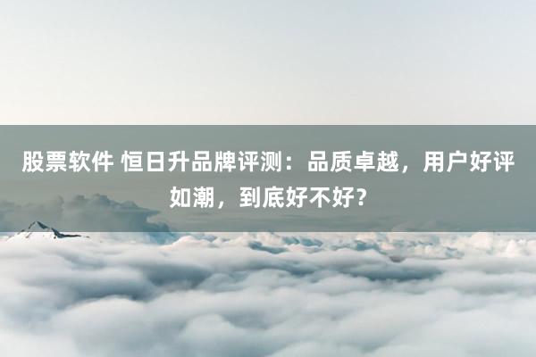 股票软件 恒日升品牌评测:品质卓越,用户好评如潮,到底好不好?