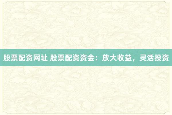 股票配资网址 股票配资资金：放大收益，灵活投资