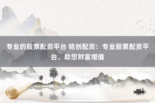 专业的股票配资平台 铭创配资:专业股票配资平台,助您财富增值
