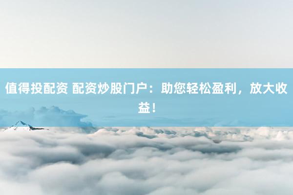 值得投配资 配资炒股门户：助您轻松盈利，放大收益！