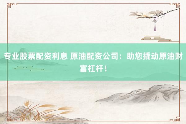 专业股票配资利息 原油配资公司：助您撬动原油财富杠杆！
