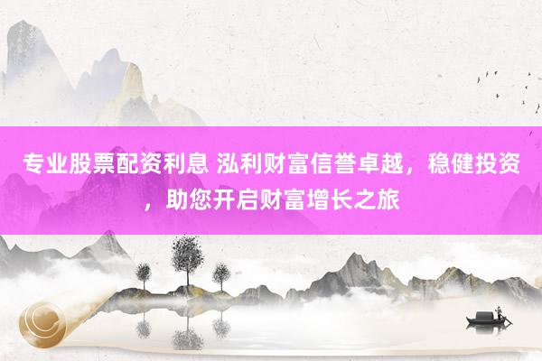 专业股票配资利息 泓利财富信誉卓越，稳健投资，助您开启财富增长之旅