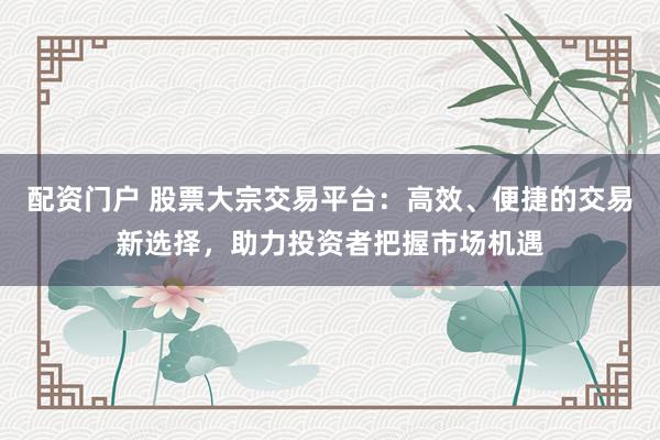 配资门户 股票大宗交易平台：高效、便捷的交易新选择，助力投资者把握市场机遇