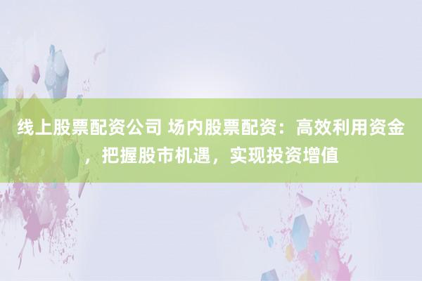 线上股票配资公司 场内股票配资:高效利用资金,把握股市机遇,实现投资增值