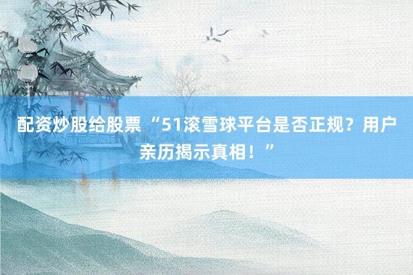 配资炒股给股票 “51滚雪球平台是否正规?用户亲历揭示真相!”