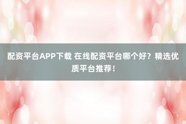 配资平台APP下载 在线配资平台哪个好？精选优质平台推荐！