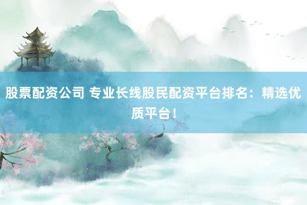 股票配资公司 专业长线股民配资平台排名：精选优质平台！