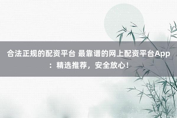合法正规的配资平台 最靠谱的网上配资平台App:精选推荐,安全放心!