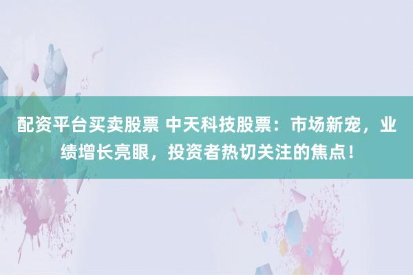 配资平台买卖股票 中天科技股票：市场新宠，业绩增长亮眼，投资者热切关注的焦点！