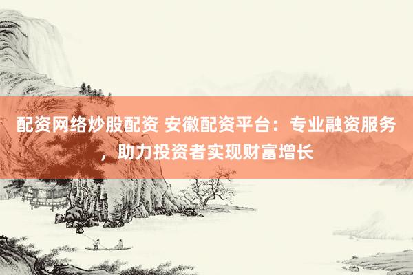 配资网络炒股配资 安徽配资平台:专业融资服务,助力投资者实现财富增长