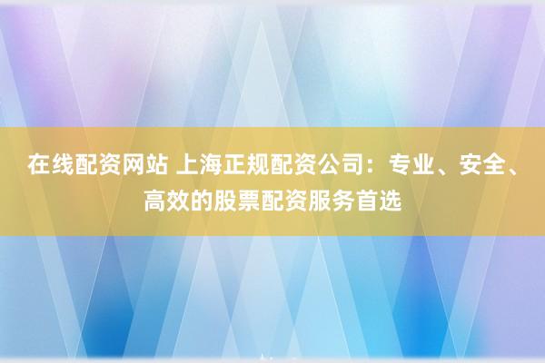 在线配资网站 上海正规配资公司：专业、安全、高效的股票配资服务首选